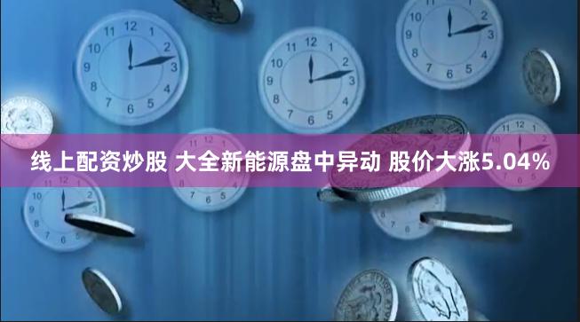 线上配资炒股 大全新能源盘中异动 股价大涨5.04%