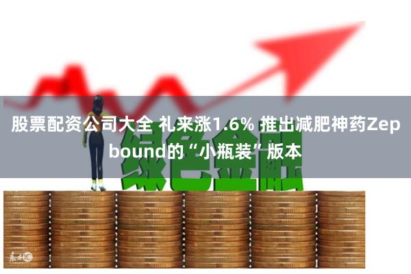 股票配资公司大全 礼来涨1.6% 推出减肥神药Zepbound的“小瓶装”版本