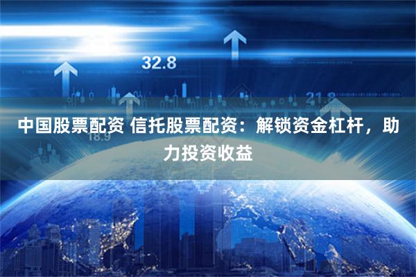 中国股票配资 信托股票配资：解锁资金杠杆，助力投资收益