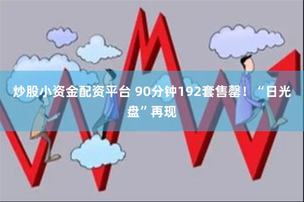 炒股小资金配资平台 90分钟192套售罄！“日光盘”再现