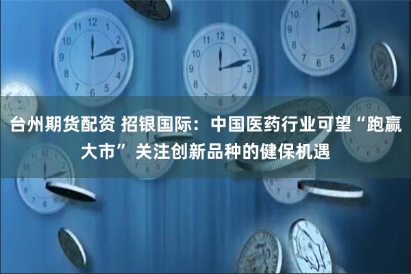 台州期货配资 招银国际：中国医药行业可望“跑赢大市” 关注创新品种的健保机遇