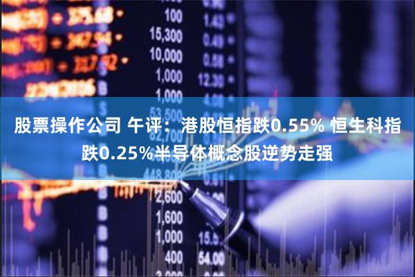 股票操作公司 午评：港股恒指跌0.55% 恒生科指跌0.25%半导体概念股逆势走强