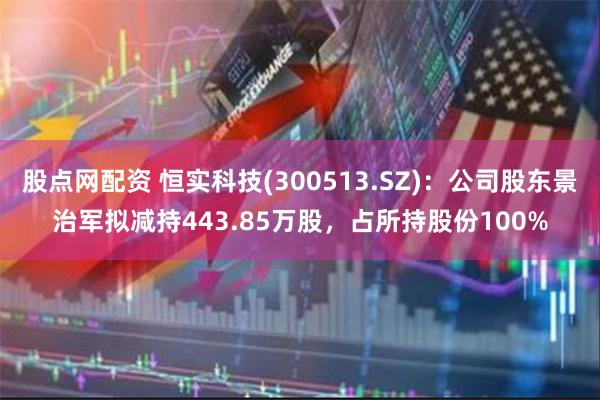 股点网配资 恒实科技(300513.SZ)：公司股东景治军拟减持443.85万股，占所持股份100%