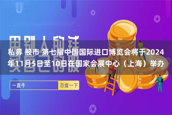 私募 股市 第七届中国国际进口博览会将于2024年11月5日至10日在国家会展中心（上海）举办