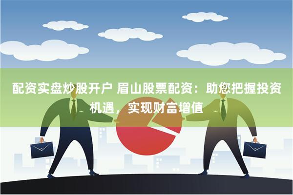 配资实盘炒股开户 眉山股票配资：助您把握投资机遇，实现财富增值