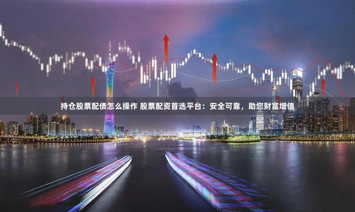 持仓股票配债怎么操作 股票配资首选平台:安全可靠,助您财富增值