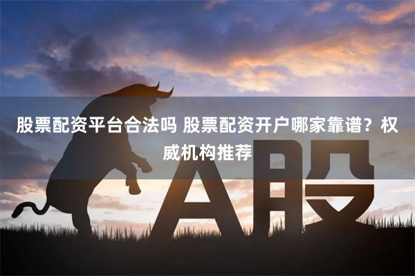 股票配资平台合法吗 股票配资开户哪家靠谱？权威机构推荐