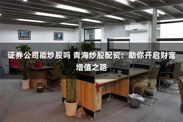 证券公司能炒股吗 青海炒股配资：助你开启财富增值之路