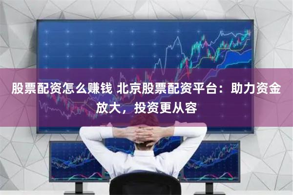 股票配资怎么赚钱 北京股票配资平台：助力资金放大，投资更从容