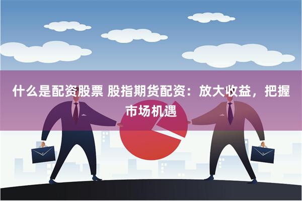 什么是配资股票 股指期货配资：放大收益，把握市场机遇