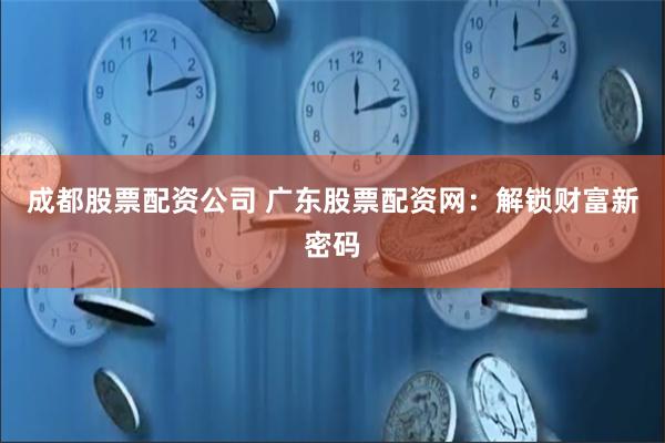 成都股票配资公司 广东股票配资网：解锁财富新密码