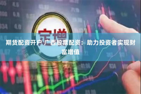 期货配资开户 广西股票配资：助力投资者实现财富增值