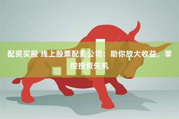 配资买股 线上股票配资公司：助你放大收益，掌控投资先机