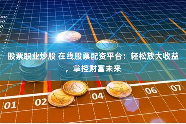股票职业炒股 在线股票配资平台：轻松放大收益，掌控财富未来