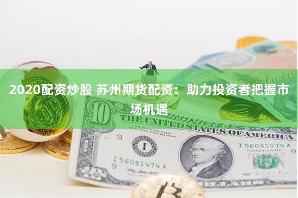 2020配资炒股 苏州期货配资：助力投资者把握市场机遇