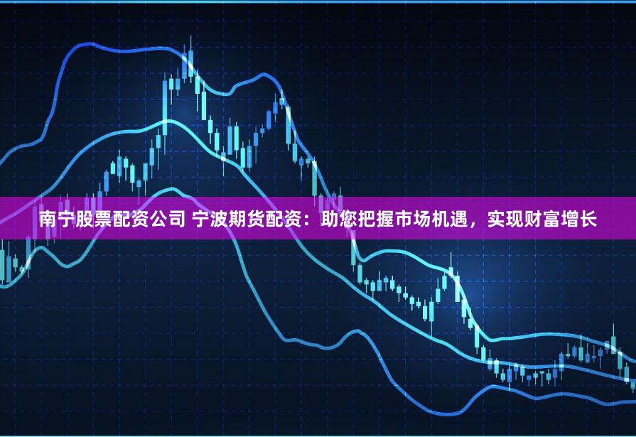 南宁股票配资公司 宁波期货配资：助您把握市场机遇，实现财富增长