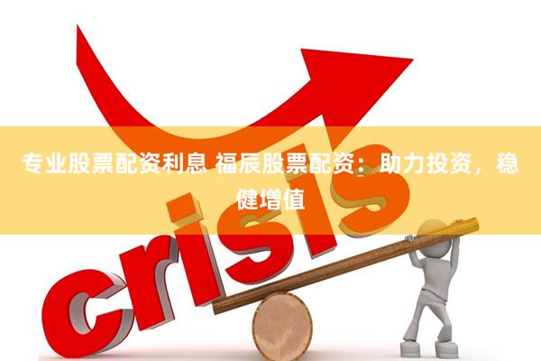 专业股票配资利息 福辰股票配资：助力投资，稳健增值