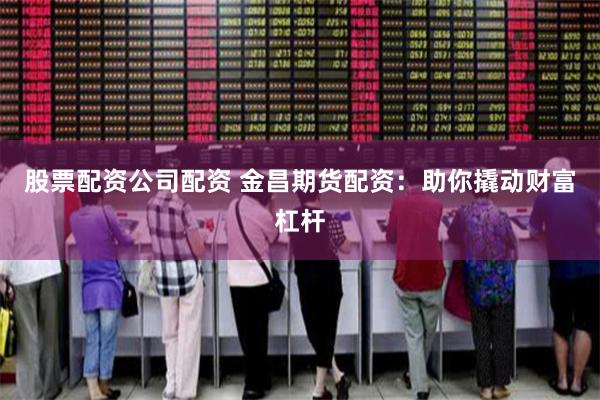 股票配资公司配资 金昌期货配资:助你撬动财富杠杆