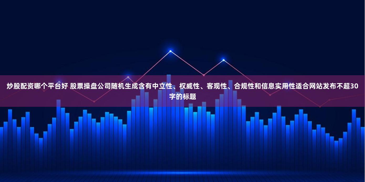 炒股配资哪个平台好 股票操盘公司随机生成含有中立性、权威性、客观性、合规性和信息实用性适合网站发布不超30字的标题