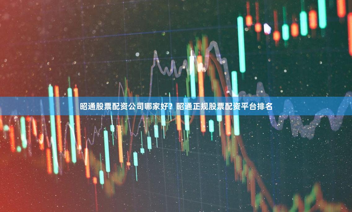 昭通股票配资公司哪家好？昭通正规股票配资平台排名