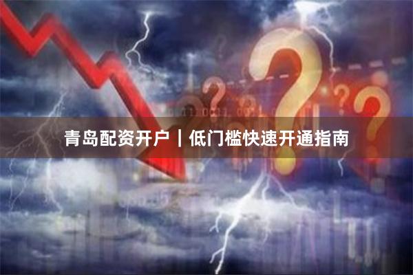 青岛配资开户｜低门槛快速开通指南